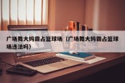 广场舞大妈霸占篮球场（广场舞大妈霸占篮球场违法吗）