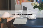 什么杯篮球赛（篮球杯赛制）