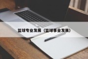 篮球专业发展（篮球事业发展）