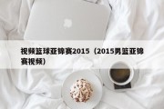 视频篮球亚锦赛2015（2015男篮亚锦赛视频）