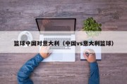 篮球中国对意大利（中国vs意大利篮球）