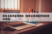 耐克全亚洲篮球训练（耐克全亚洲篮球训练营刘竞涵）